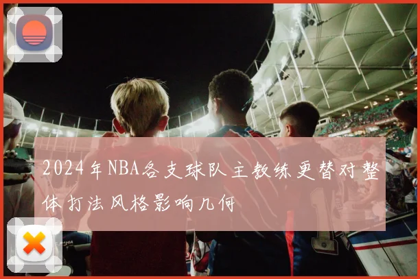 2024年NBA各支球队主教练更替对整体打法风格影响几何