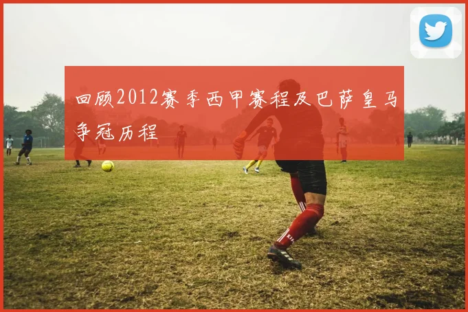 回顾2012赛季西甲赛程及巴萨皇马争冠历程